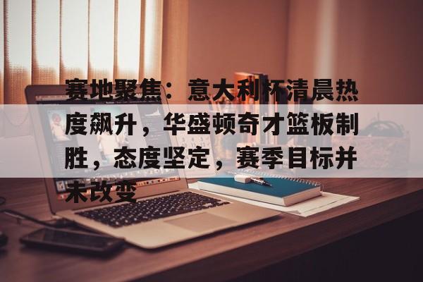 关于赛地聚焦：意大利杯清晨热度飙升，华盛顿奇才篮板制胜，态度坚定，赛季目标并未改变的信息-英雄联盟赛事